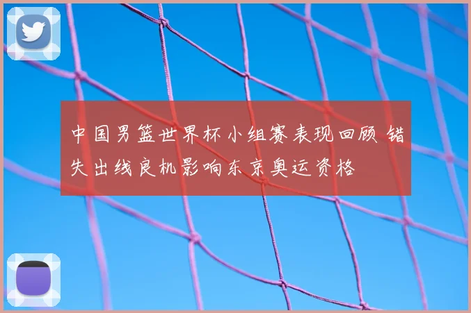 中国男篮世界杯小组赛表现回顾 错失出线良机影响东京奥运资格