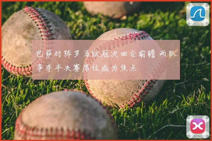 巴萨对阵罗马欧冠次回合前瞻 两队争夺半决赛席位成为焦点