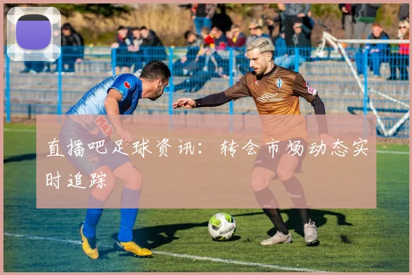 直播吧足球资讯：转会市场动态实时追踪