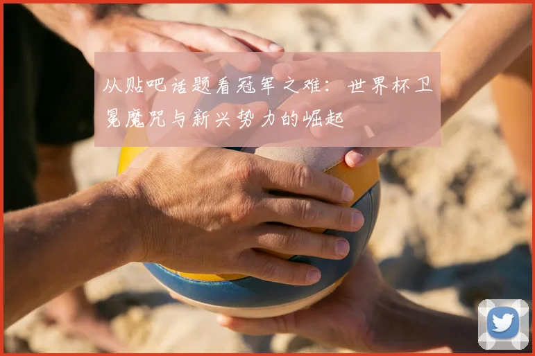 从贴吧话题看冠军之难：世界杯卫冕魔咒与新兴势力的崛起