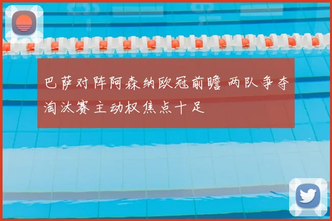 巴萨对阵阿森纳欧冠前瞻 两队争夺淘汰赛主动权焦点十足