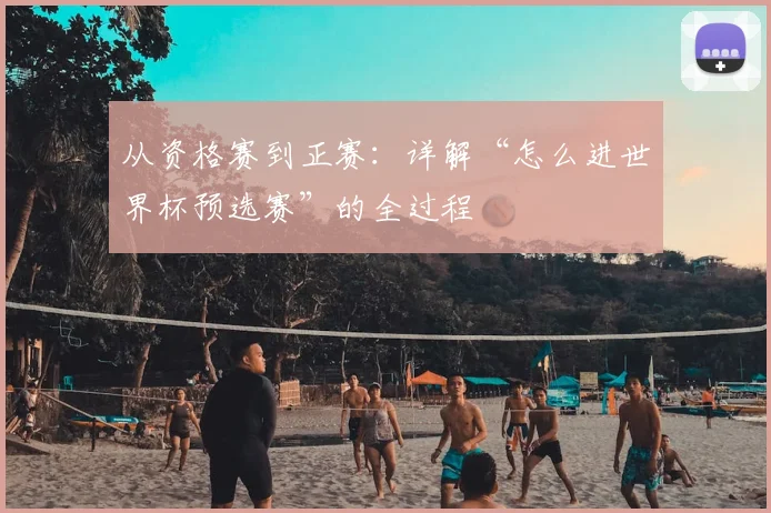 从资格赛到正赛：详解“怎么进世界杯预选赛”的全过程