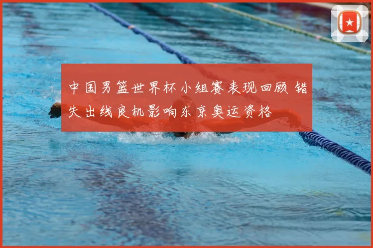 中国男篮世界杯小组赛表现回顾 错失出线良机影响东京奥运资格