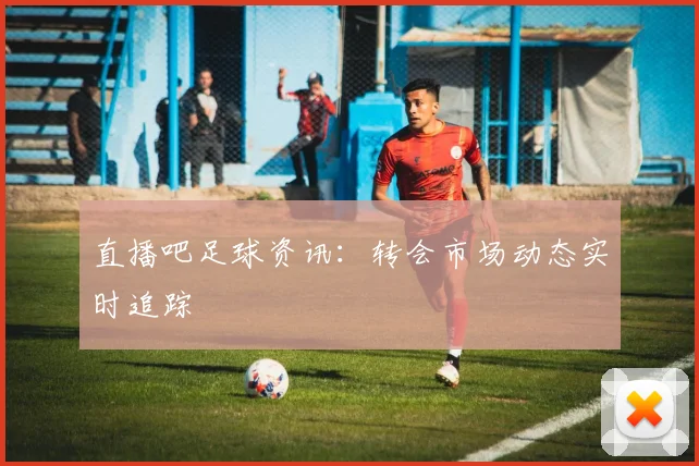 直播吧足球资讯：转会市场动态实时追踪