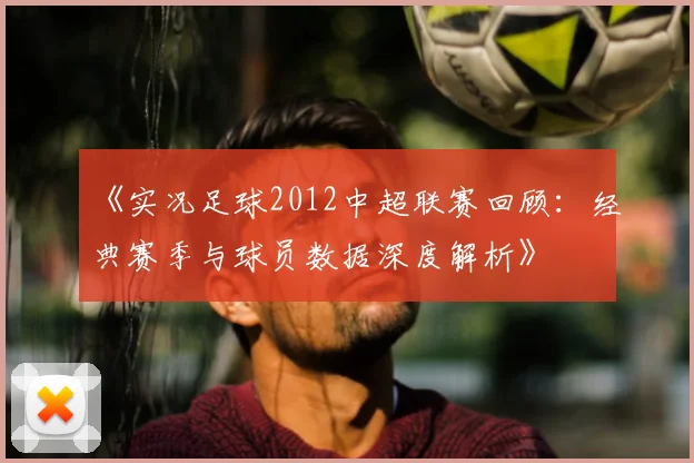 《实况足球2012中超联赛回顾：经典赛季与球员数据深度解析》