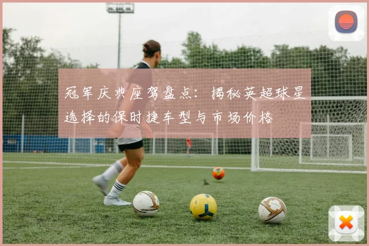 冠军庆典座驾盘点：揭秘英超球星选择的保时捷车型与市场价格