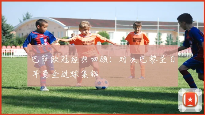 巴萨欧冠经典回顾：对决巴黎圣日耳曼全进球集锦